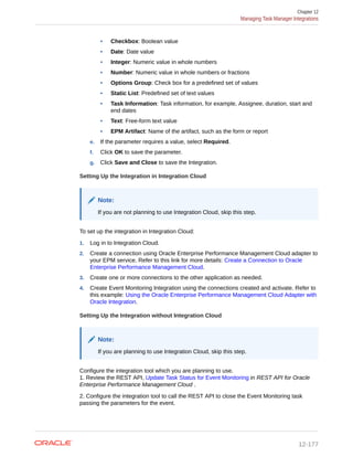 • Checkbox: Boolean value
• Date: Date value
• Integer: Numeric value in whole numbers
• Number: Numeric value in whole numbers or fractions
• Options Group: Check box for a predefined set of values
• Static List: Predefined set of text values
• Task Information: Task information, for example, Assignee, duration, start and
end dates
• Text: Free-form text value
• EPM Artifact: Name of the artifact, such as the form or report
e. If the parameter requires a value, select Required.
f. Click OK to save the parameter.
g. Click Save and Close to save the Integration.
Setting Up the Integration in Integration Cloud
Note:
If you are not planning to use Integration Cloud, skip this step.
To set up the integration in Integration Cloud:
1. Log in to Integration Cloud.
2. Create a connection using Oracle Enterprise Performance Management Cloud adapter to
your EPM service. Refer to this link for more details: Create a Connection to Oracle
Enterprise Performance Management Cloud.
3. Create one or more connections to the other application as needed.
4. Create Event Monitoring Integration using the connections created and activate. Refer to
this example: Using the Oracle Enterprise Performance Management Cloud Adapter with
Oracle Integration.
Setting Up the Integration without Integration Cloud
Note:
If you are planning to use Integration Cloud, skip this step.
Configure the integration tool which you are planning to use.
1. Review the REST API, Update Task Status for Event Monitoring in REST API for Oracle
Enterprise Performance Management Cloud .
2. Configure the integration tool to call the REST API to close the Event Monitoring task
passing the parameters for the event.
Chapter 12
Managing Task Manager Integrations
12-177
 