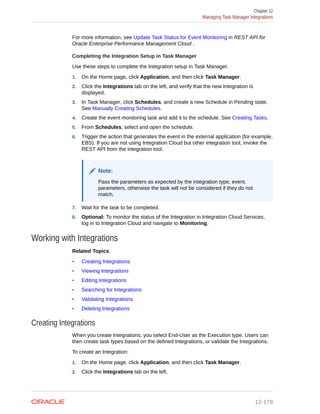 For more information, see Update Task Status for Event Monitoring in REST API for
Oracle Enterprise Performance Management Cloud .
Completing the Integration Setup in Task Manager
Use these steps to complete the Integration setup in Task Manager.
1. On the Home page, click Application, and then click Task Manager.
2. Click the Integrations tab on the left, and verify that the new Integration is
displayed.
3. In Task Manager, click Schedules, and create a new Schedule in Pending state.
See Manually Creating Schedules.
4. Create the event monitoring task and add it to the schedule. See Creating Tasks.
5. From Schedules, select and open the schedule.
6. Trigger the action that generates the event in the external application (for example,
EBS). If you are not using Integration Cloud but other integration tool, invoke the
REST API from the integration tool.
Note:
Pass the parameters as expected by the integration type, event,
parameters, otherwise the task will not be considered if they do not
match.
7. Wait for the task to be completed.
8. Optional: To monitor the status of the Integration in Integration Cloud Services,
log in to Integration Cloud and navigate to Monitoring.
Working with Integrations
Related Topics:
• Creating Integrations
• Viewing Integrations
• Editing Integrations
• Searching for Integrations
• Validating Integrations
• Deleting Integrations
Creating Integrations
When you create Integrations, you select End-User as the Execution type. Users can
then create task types based on the defined Integrations, or validate the Integrations.
To create an Integration:
1. On the Home page, click Application, and then click Task Manager.
2. Click the Integrations tab on the left.
Chapter 12
Managing Task Manager Integrations
12-178
 