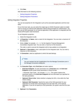 3. Click New.
Add information to the following sections:
• Setting Integration Properties
• Setting Integration Parameters
Setting Integration Properties
You can set properties for the Integration such as the associated application and End User
tasks.
For an End User task, you can select the single sign-on (SSO) Parameter option to enable
users to access an external web application without being prompted for authentication. You
can use an SSO parameter for an external application if that application is integrated with the
Oracle EPM System SSO framework.
To set Integration properties:
1. Select the Integration to edit.
2. In Properties, for Name, enter a name for the Integration. You can enter a maximum of
80 characters.
3. Enter a Code, for example, HFM_CONS for the Hyperion Financial Management
Consolidate integration task. You can enter a maximum of 90 characters.
The code is used to execute the Integration and to map updates to an Integration.
4. Optional: In Description, enter a description for the integration task. You can enter a
maximum of 255 characters.
5. In Connection, select an application to which the task belongs.
Note:
You can maintain the list of applications from the Manage Connections icon in
the Manage Connections dialog box.
6. For Execution Type, select End User and select options:
• End User Endpoint: To enter parameters for an End User task, the End User
Endpoint should contain these parameters in these formats:
$ Parameter Type Code $, for example $COLORS$. The system replaces the
parameter tokens in the End User Endpoint with the information you specified for
the task parameters.
• Optional: Show in-line: Select whether to display the URL in line within the Task
Actions dialog.
• Optional: SSO Parameter: Specify the name of the SSO parameter for your
application to include when executing the End User task URL to the external
application. If you do not specify an SSO parameter, the system uses the End User
URL.
7. Optional: Click Parameters.
Chapter 12
Managing Task Manager Integrations
12-179
 