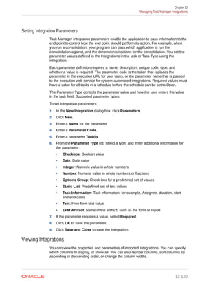 Setting Integration Parameters
Task Manager Integration parameters enable the application to pass information to the
end point to control how the end point should perform its action. For example, when
you run a consolidation, your program can pass which application to run the
consolidation against, and the dimension selections for the consolidation. You set the
parameter values defined in the Integrations in the task or Task Type using the
integration.
Each parameter definition requires a name, description, unique code, type, and
whether a value is required. The parameter code is the token that replaces the
parameter in the execution URL for user tasks, or the parameter name that is passed
to the execution web service for system-automated integrations. Required values must
have a value for all tasks in a schedule before the schedule can be set to Open.
The Parameter Type controls the parameter value and how the user enters the value
in the task field. Supported parameter types:
To set Integration parameters:
1. In the New Integration dialog box, click Parameters.
2. Click New.
3. Enter a Name for the parameter.
4. Enter a Parameter Code.
5. Enter a parameter Tooltip.
6. From the Parameter Type list, select a type, and enter additional information for
the parameter:
• Checkbox: Boolean value
• Date: Date value
• Integer: Numeric value in whole numbers
• Number: Numeric value in whole numbers or fractions
• Options Group: Check box for a predefined set of values
• Static List: Predefined set of text values
• Task Information: Task information, for example, Assignee, duration, start
and end dates
• Text: Free-form text value.
• EPM Artifact: Name of the artifact, such as the form or report
7. If the parameter requires a value, select Required.
8. Click OK to save the parameter.
9. Click Save and Close to save the Integration.
Viewing Integrations
You can view the properties and parameters of imported Integrations. You can specify
which columns to display, or show all. You can also reorder columns, sort columns by
ascending or descending order, or change the column widths.
Chapter 12
Managing Task Manager Integrations
12-180
 