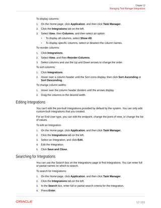 To display columns:
1. On the Home page, click Application, and then click Task Manager.
2. Click the Integrations tab on the left.
3. Select View, then Columns, and then select an option:
• To display all columns, select Show All.
• To display specific columns, select or deselect the column names.
To reorder columns:
1. Click Integrations.
2. Select View, and then Reorder Columns.
3. Select columns and use the Up and Down arrows to change the order.
To sort columns:
1. Click Integrations.
2. Hover over a column header until the Sort icons display, then click Sort Ascending or
Sort Descending.
To change column widths:
1. Hover over the column header dividers until the arrows display.
2. Drag the columns to the desired width.
Editing Integrations
You can't edit the pre-built Integrations provided by default by the system. You can only edit
custom-built integrations that you created.
For an End User type, you can edit the endpoint, change the point of view, or change the list
of values.
To edit an Integration:
1. On the Home page, click Application, and then click Task Manager.
2. Click the Integrations tab on the left.
3. Select an Integration, and click Edit.
4. Edit the Integration.
5. Click Save and Close.
Searching for Integrations
You can use the Search box on the Integrations page to find Integrations. You can enter full
or partial names on which to search.
To search for Integrations:
1. On the Home page, click Application, and then click Task Manager.
2. Click the Integrations tab on the left.
3. In the Search box, enter full or partial search criteria for the Integration.
4. Press Enter.
Chapter 12
Managing Task Manager Integrations
12-181
 
