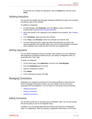 To reset the list to display all Integrations, clear the Search box and then press
Enter.
Validating Integrations
You can test and validate Task Manager Integration definitions through a test schedule
and adding a task to the schedule.
To validate an Integration:
1. In Task Manager, click Schedules, then click New to create a Schedule in
Pending state. See Manually Creating Schedules.
2. Add a task based on the integration to be validated to the schedule. See Creating
Tasks.
3. From Schedules, select and open the schedule.
4. From Tasks, click Schedule. Select the schedule and view the Task.
5. For Event Monitoring Task, trigger the action that generates the event in the
external application (for example, EBS). If you are not using Integration Cloud but
other integration tool, invoke the REST API from the integration tool.
Deleting Integrations
You can delete Integrations that you no longer need. However, you can't delete pre-
built Integrations provided by default and you can't delete an Integration while it is
associated with a Task Type.
To delete an Integration:
1. On the Home page, click Application, and then click Task Manager.
2. Click the Integrations tab on the left.
3. Select an Integration to delete.
4. Click Delete.
5. At the confirmation prompt, click Yes.
Managing Connections
Integrations are assigned connections for the external products to which they link.
From the Manage Connections module, you can maintain a list of connections
associated with the Integrations. You can search on and sort the list by connection.
• Adding Connections
• Editing Connections
• Deleting Connections
Adding Connections
You can add connections to associate with an Integration Type. You can also specify
the security policy to use for an Integration Type.
In addition, you can specify application-level tokens and values for all Integration
Types in an application. When you specify an application-level token in an end-user
Chapter 12
Managing Task Manager Integrations
12-182
 