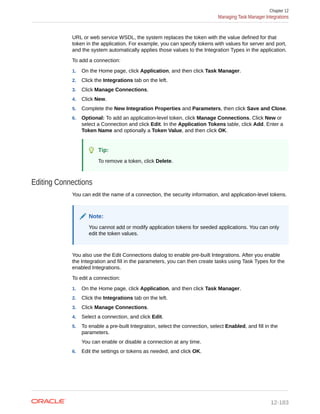URL or web service WSDL, the system replaces the token with the value defined for that
token in the application. For example, you can specify tokens with values for server and port,
and the system automatically applies those values to the Integration Types in the application.
To add a connection:
1. On the Home page, click Application, and then click Task Manager.
2. Click the Integrations tab on the left.
3. Click Manage Connections.
4. Click New.
5. Complete the New Integration Properties and Parameters, then click Save and Close.
6. Optional: To add an application-level token, click Manage Connections. Click New or
select a Connection and click Edit. In the Application Tokens table, click Add. Enter a
Token Name and optionally a Token Value, and then click OK.
Tip:
To remove a token, click Delete.
Editing Connections
You can edit the name of a connection, the security information, and application-level tokens.
Note:
You cannot add or modify application tokens for seeded applications. You can only
edit the token values.
You also use the Edit Connections dialog to enable pre-built Integrations. After you enable
the Integration and fill in the parameters, you can then create tasks using Task Types for the
enabled Integrations.
To edit a connection:
1. On the Home page, click Application, and then click Task Manager.
2. Click the Integrations tab on the left.
3. Click Manage Connections.
4. Select a connection, and click Edit.
5. To enable a pre-built Integration, select the connection, select Enabled, and fill in the
parameters.
You can enable or disable a connection at any time.
6. Edit the settings or tokens as needed, and click OK.
Chapter 12
Managing Task Manager Integrations
12-183
 