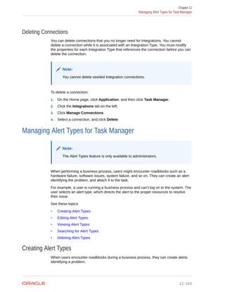 Deleting Connections
You can delete connections that you no longer need for Integrations. You cannot
delete a connection while it is associated with an Integration Type. You must modify
the properties for each Integration Type that references the connection before you can
delete the connection.
Note:
You cannot delete seeded Integration connections.
To delete a connection:
1. On the Home page, click Application, and then click Task Manager.
2. Click the Integrations tab on the left.
3. Click Manage Connections.
4. Select a connection, and click Delete.
Managing Alert Types for Task Manager
Note:
The Alert Types feature is only available to administrators.
When performing a business process, users might encounter roadblocks such as a
hardware failure, software issues, system failure, and so on. They can create an alert
identifying the problem, and attach it to the task.
For example, a user is running a business process and can’t log on to the system. The
user selects an alert type, which directs the alert to the proper resources to resolve
their issue.
See these topics:
• Creating Alert Types
• Editing Alert Types
• Viewing Alert Types
• Searching for Alert Types
• Deleting Alert Types
Creating Alert Types
When users encounter roadblocks during a business process, they can create alerts
identifying a problem.
Chapter 12
Managing Alert Types for Task Manager
12-184
 