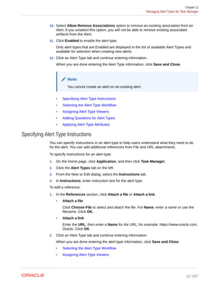 10. Select Allow Remove Associations option to remove an existing association from an
Alert. If you unselect this option, you will not be able to remove existing associated
artifacts from the Alert.
11. Click Enabled to enable the alert type.
Only alert types that are Enabled are displayed in the list of available Alert Types and
available for selection when creating new alerts.
12. Click an Alert Type tab and continue entering information.
When you are done entering the Alert Type information, click Save and Close.
Note:
You cannot create an alert on an existing alert.
• Specifying Alert Type Instructions
• Selecting the Alert Type Workflow
• Assigning Alert Type Viewers
• Adding Questions for Alert Types
• Applying Alert Type Attributes
Specifying Alert Type Instructions
You can specify instructions in an alert type to help users understand what they need to do
for the alert. You can add additional references from File and URL attachments.
To specify instructions for an alert type:
1. On the Home page, click Application, and then click Task Manager.
2. Click the Alert Types tab on the left.
3. From the New or Edit dialog, select the Instructions tab.
4. In Instructions, enter instruction text for the alert type.
To add a reference:
1. In the References section, click Attach a file or Attach a link.
• Attach a file
Click Choose File to select and attach the file. For Name, enter a name or use the
filename. Click OK.
• Attach a link
Enter the URL, then enter a Name for the URL; for example: https://www.oracle.com,
Oracle. Click OK.
2. Click an Alert Type tab and continue entering information.
When you are done entering the alert type information, click Save and Close.
• Selecting the Alert Type Workflow
• Assigning Alert Type Viewers
Chapter 12
Managing Alert Types for Task Manager
12-187
 