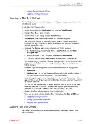 • Adding Questions for Alert Types
• Applying Alert Type Attributes
Selecting the Alert Type Workflow
The Workflow section contains the Assignee and Approver assignments. You can also
select Backup users.
To select the Alert Type workflow:
1. On the Home page, click Application, and then click Task Manager.
2. Click the Alert Types tab on the left.
3. From the New or Edit dialog, click the Workflow tab.
4. For Assignee, click the Member Selector and select an assignee.
The assignee is the user or group assigned to work on the alert when one is
created of this type. If you do not specify an assignee, the user who creates the
alert will need to fill one in.
5. Optional: For Backup User, select a backup user for the assignee:
a. On the Home page, select Tools, then Access Control, and then Task
Manager Users.
b. Edit the assignee ID and change the Status field to Unavailable.
c. Then from the Alert Types Workflow tab, you can select a backup user.
The Backup User is the backup individual assigned to work on the alert if the main
assignee is out of office. You must have previously assigned an assignee and a
backup assignee.
6. Click Add (+) to add an Approver, and enter this information for the Approver:
• User Name
• Backup User: You can specify a default backup Approver user for the alert if
the main Approver is out of the office. This is not required.
Level displays the approvers in the order they were entered. You can reorder the
Approver list by selecting an approver and clicking the arrow buttons to move them
up or down in the list.
You can add one or more levels of default Approver users or groups for the alert
when one is created of this type. These are not required. If you do not specify
Approvers, the user who creates the alert has the option to add them.
7. Click an Alert Type tab and continue entering information.
When you are done entering the Alert Type information, click Save and Close.
• Assigning Alert Type Viewers
• Adding Questions for Alert Types
• Applying Alert Type Attributes
Assigning Alert Type Viewers
The Viewers tab enables you to assign Viewer rights for alert types. Viewers have
read-only access.
Chapter 12
Managing Alert Types for Task Manager
12-188
 