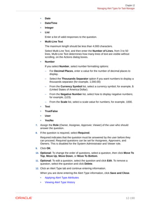 • Date
• Date/Time
• Integer
• List
Enter a list of valid responses to the question.
• Multi-Line Text
The maximum length should be less than 4,000 characters.
Select Multi-Line Text, and then enter the Number of Lines, from 3 to 50
lines. Multi-Line Text determines how many lines of text are visible without
scrolling, on the Actions dialog boxes.
• Number
If you select Number, select number formatting options:
– For Decimal Places, enter a value for the number of decimal places to
display.
– Select the Thousands Separator option if you want numbers to display a
thousands separator (for example, 1,000.00)
– From the Currency Symbol list, select a currency symbol; for example, $
(United States of America Dollar).
– From the Negative Number list, select how to display negative numbers;
for example, (123).
– From the Scale list, select a scale value for numbers; for example, 1000.
• Text
• True/False
• User
• Yes/No
7. Assign the Role (Owner, Assignee, Approver, Viewer) of the user who should
answer the question.
8. If the question is required, select Required.
Required indicates that the question must be answered by the user before they
can proceed. Required questions can be set for Assignees, Approvers, and
Owners. This is disabled for the System Administrator and Viewer role.
9. Click OK.
10. Optional: To change the order of questions, select a question, then click Move To
Top, Move Up, Move Down, or Move To Bottom.
11. Optional: To edit a question, select the question and click Edit. To remove a
question, select the question and click Delete.
12. Click an Alert Type tab and continue entering information.
When you are done entering the Alert Type information, click Save and Close.
• Applying Alert Type Attributes
• Viewing Alert Type History
Chapter 12
Managing Alert Types for Task Manager
12-190
 