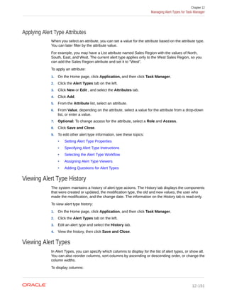 Applying Alert Type Attributes
When you select an attribute, you can set a value for the attribute based on the attribute type.
You can later filter by the attribute value.
For example, you may have a List attribute named Sales Region with the values of North,
South, East, and West. The current alert type applies only to the West Sales Region, so you
can add the Sales Region attribute and set it to "West".
To apply an attribute:
1. On the Home page, click Application, and then click Task Manager.
2. Click the Alert Types tab on the left.
3. Click New or Edit , and select the Attributes tab.
4. Click Add.
5. From the Attribute list, select an attribute.
6. From Value, depending on the attribute, select a value for the attribute from a drop-down
list, or enter a value.
7. Optional: To change access for the attribute, select a Role and Access.
8. Click Save and Close.
9. To edit other alert type information, see these topics:
• Setting Alert Type Properties
• Specifying Alert Type Instructions
• Selecting the Alert Type Workflow
• Assigning Alert Type Viewers
• Adding Questions for Alert Types
Viewing Alert Type History
The system maintains a history of alert type actions. The History tab displays the components
that were created or updated, the modification type, the old and new values, the user who
made the modification, and the change date. The information on the History tab is read-only.
To view alert type history:
1. On the Home page, click Application, and then click Task Manager.
2. Click the Alert Types tab on the left.
3. Edit an alert type and select the History tab.
4. View the history, then click Save and Close.
Viewing Alert Types
In Alert Types, you can specify which columns to display for the list of alert types, or show all.
You can also reorder columns, sort columns by ascending or descending order, or change the
column widths.
To display columns:
Chapter 12
Managing Alert Types for Task Manager
12-191
 
