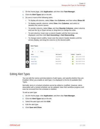 1. On the Home page, click Application, and then click Task Manager.
2. Click the Alert Types tab on the left.
3. Do one or more of the following tasks:
• To display all columns, select View, then Columns, and then select Show All.
• To display specific columns, select View, then Columns, and select or
deselect the column names.
• To reorder columns, select View, and then Reorder Columns, select columns
and use the Up or Down arrows or drag them to change the order.
• To sort columns, hover over a column header until the Sort icons are
displayed, and then click Sort Ascending or Sort Descending.
• To change column widths, hover over the column header dividers until the
arrows display, and drag the columns to the desired width.
Editing Alert Types
You can edit the names and descriptions of alert types, and specify whether they are
Enabled. When you enable an alert type, it is displayed in the list of available Alert
Types.
Normally, items in a locked schedule cannot be edited or modified. However, alerts
associated with a locked schedule can be updated, have their workflow progress and
even be removed from the schedule or deleted.
To edit an alert type:
1. On the Home page, click Application, and then click Task Manager.
2. Click the Alert Types tab on the left.
3. Select the alert type and click Edit.
4. Edit the alert type.
5. Click Save and Close.
Chapter 12
Managing Alert Types for Task Manager
12-192
 