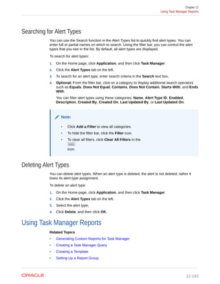 Searching for Alert Types
You can use the Search function in the Alert Types list to quickly find alert types. You can
enter full or partial names on which to search. Using the filter bar, you can control the alert
types that you see in the list. By default, all alert types are displayed.
To search for alert types:
1. On the Home page, click Application, and then click Task Manager.
2. Click the Alert Types tab on the left.
3. To search for an alert type, enter search criteria in the Search text box.
4. Optional: From the filter bar, click on a category to display additional search operators
such as Equals, Does Not Equal, Contains, Does Not Contain, Starts With, and Ends
With.
You can filter alert types using these categories: Name, Alert Type ID, Enabled,
Description, Created By, Created On, Last Updated By, or Last Updated On.
Note:
• Click Add a Filter to view all categories.
• To hide the filter bar, click the Filter icon.
• To clear all filters, click Clear All Filters in the
icon.
Deleting Alert Types
You can delete alert types. When an alert type is deleted, the alert is not deleted; rather it
loses its alert type assignment.
To delete an alert type:
1. On the Home page, click Application, and then click Task Manager.
2. Click the Alert Types tab on the left.
3. Select the alert type.
4. Click Delete, and then click OK.
Using Task Manager Reports
Related Topics
• Generating Custom Reports for Task Manager
• Creating a Task Manager Query
• Creating a Template
• Setting Up a Report Group
Chapter 12
Using Task Manager Reports
12-193
 