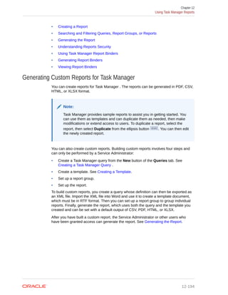 • Creating a Report
• Searching and Filtering Queries, Report Groups, or Reports
• Generating the Report
• Understanding Reports Security
• Using Task Manager Report Binders
• Generating Report Binders
• Viewing Report Binders
Generating Custom Reports for Task Manager
You can create reports for Task Manager . The reports can be generated in PDF, CSV,
HTML, or XLSX format.
Note:
Task Manager provides sample reports to assist you in getting started. You
can use them as templates and can duplicate them as needed, then make
modifications or extend access to users. To duplicate a report, select the
report, then select Duplicate from the ellipsis button . You can then edit
the newly created report.
You can also create custom reports. Building custom reports involves four steps and
can only be performed by a Service Administrator:
• Create a Task Manager query from the New button of the Queries tab. See
Creating a Task Manager Query .
• Create a template. See Creating a Template.
• Set up a report group.
• Set up the report.
To build custom reports, you create a query whose definition can then be exported as
an XML file. Import the XML file into Word and use it to create a template document,
which must be in RTF format. Then you can set up a report group to group individual
reports. Finally, generate the report, which uses both the query and the template you
created and can be set with a default output of CSV, PDF, HTML, or XLSX.
After you have built a custom report, the Service Administrator or other users who
have been granted access can generate the report. See Generating the Report.
Chapter 12
Using Task Manager Reports
12-194
 