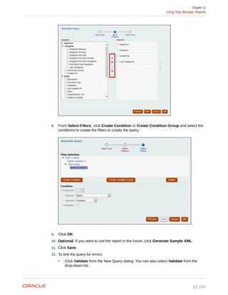 8. From Select Filters, click Create Condition or Create Condition Group and select the
conditions to create the filters to create the query.
9. Click OK.
10. Optional: If you want to use the report in the future, click Generate Sample XML.
11. Click Save.
12. To test the query for errors:
• Click Validate from the New Query dialog. You can also select Validate from the
drop-down list.
Chapter 12
Using Task Manager Reports
12-197
 
