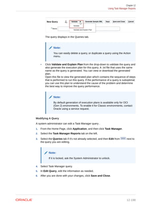 The query displays in the Queries tab.
Note:
You can easily delete a query, or duplicate a query using the Action
menu.
• Click Validate and Explain Plan from the drop-down to validate the query and
also generate the execution plan for this query. A .txt file that uses the same
name as the query is generated. You can view or download the generated
plan.
Open this file to view the generated plan which contains the sequence of steps
that is performed to run this query. If the performance of a query is suboptimal,
you can use this plan to understand the cause of the problem and determine
the best way to improve the query performance.
Note:
By default generation of execution plans is available only for OCI
(Gen 2) environments. To enable it for Classic environments, contact
Oracle using a service request.
Modifying A Query
A system administrator can edit a Task Manager query .
1. From the Home Page, click Application, and then click Task Manager.
2. Select the Task Manager Reports tab on the left.
3. Select the Queries tab if it's not already selected, and then Edit from next to
the query you are editing.
Note:
If it is locked, ask the System Administrator to unlock.
4. Select Task Manager query.
5. In Edit Query, edit the information as needed.
6. After you are done with your changes, click Save and Close.
Chapter 12
Using Task Manager Reports
12-198
 