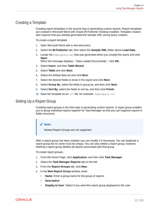 Creating a Template
Creating report templates is the second step in generating custom reports. Report templates
are created in Microsoft Word with Oracle BI Publisher Desktop installed. Template creation
also requires that you already generated the Sample XML during query creation.
To create a report template:
1. Open Microsoft Word with a new document.
2. Select the BI Publisher tab, then select the Sample XML folder above Load Data.
3. Locate the SampleQuery.xml that was generated when you created the query and click
Open.
When the message displays, " Data Loaded Successfully ", click OK.
4. Select Insert, and then Table Wizard.
5. Select Table and click Next.
6. Select the default data set and click Next.
7. Select the desired fields to show in the report and click Next.
8. Select Group By, select the fields to group by, and then click Next.
9. Select Sort By, select the fields to sort by, and then click Finish.
10. Save the template as an .rft file; for example: SampleQuery.rtf.
Setting Up a Report Group
Creating report groups is the third step in generating custom reports. A report group enables
you to group individual reports together for Task Manager so that you can organize reports in
folder structures.
Note:
Nested Report Groups are not supported.
After a report group has been created, you can modify it if necessary. You can duplicate a
report group but its name must be unique. You can also delete a report group, however,
deleting a report group deletes all reports associated with that group.
To create report groups:
1. From the Home Page, click Application, and then click Task Manager.
2. Select the Task Manager Reports tab on the left.
3. From the Report Groups tab, click New.
4. In the New Report Group window, enter:
• Name: Enter a group name for the group of reports.
• Description
• Display to User: Select if you want this report group displayed to the user.
Chapter 12
Using Task Manager Reports
12-199
 