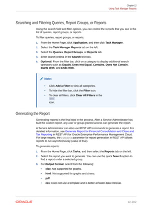 Searching and Filtering Queries, Report Groups, or Reports
Using the search field and filter options, you can control the records that you see in the
list of queries, report groups, or reports.
To filter queries, report groups, or reports:
1. From the Home Page, click Application, and then click Task Manager.
2. Select the Task Manager Reports tab on the left.
3. Select the Queries, Report Groups, or Reports tab.
4. Enter search criteria in the Search text box.
5. Optional: From the filter bar, click on a category to display additional search
operators such as Equals, Does Not Equal, Contains, Does Not Contain,
Starts With, and Ends With.
Note:
• Click Add a Filter to view all categories.
• To hide the filter bar, click the Filter icon.
• To clear all filters, click Clear All Filters in the
icon.
Generating the Report
Generating reports is the final step in the process. After a Service Administrator has
built the custom report, any user or group granted access can generate the report.
A Service Administrator can also use REST API commands to generate a report. For
detailed information, see Generate Report for Financial Consolidation and Close and
Tax Reporting in REST API for Oracle Enterprise Performance Management Cloud.
For large reports, the runAsync parameter for report generation in REST API allows
reports to run asynchronously (value of true).
To generate reports:
1. From the Home Page, click Tasks, and then select the Reports tab on the left.
2. Select the report you want to generate. You can use the quick Search option to
find a report under a selected group.
3. For Output Format, select from the following:
• xlsx: Not supported for graphs.
• html: Not supported for graphs and charts.
• pdf
• csv: Does not use a template and is better at faster data retrieval.
Chapter 12
Using Task Manager Reports
12-202
 