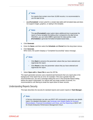 Note:
For reports that contain more than 10,000 records, it is recommended to
use the csv format.
• csv (Formatted): Is best suited for a simple data table with formatted data and does
not support images, graphics, or styling in the template.
Note:
The csv (Formatted) output option takes additional time to generate the
report to honor template formatting when compared to the csv format.
Therefore, you can select CSV to generate the data quickly or csv
(Formatted) to generate formatted template-based data.
4. Click Generate.
5. Enter the Name, and then select the Schedule and Period from the drop down menus.
6. Click Generate.
When done, the system displays a "Completed Successfully" status message.
Note:
• Click Back to preserve the parameter values that you have selected and
regenerate the report.
• Click Reset to clear the parameter values that you have selected and
regenerate the report.
7. Select Open with or Save File to save the ZIP file.
The report generation process uses a backend job framework that runs report jobs in the
background. If the report has an error, for example, if the size is greater than the
recommended size, you see a message stating the error in the Generate Report dialog
before the report is generated. For reports with very large number of records, it is
recommended to use filtering to break the report down to fewer records.
Understanding Reports Security
This topic describes the security for standard reports and custom reports in Task Manager .
Note:
A Service Administrator can also use REST API commands to generate user details
report. For detailed information, see Generate User Details Report for Account
Reconciliation, Financial Consolidation and Close, and Tax Reporting in REST API
for Oracle Enterprise Performance Management Cloud .
Chapter 12
Using Task Manager Reports
12-203
 