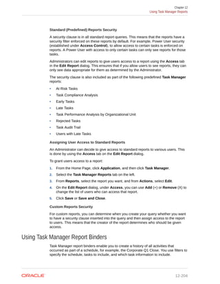 Standard (Predefined) Reports Security
A security clause is in all standard report queries. This means that the reports have a
security filter enforced on these reports by default. For example, Power User security
(established under Access Control), to allow access to certain tasks is enforced on
reports. A Power User with access to only certain tasks can only see reports for those
tasks.
Administrators can edit reports to give users access to a report using the Access tab
in the Edit Report dialog. This ensures that if you allow users to see reports, they can
only see data appropriate for them as determined by the Administrator.
The security clause is also included as part of the following predefined Task Manager
reports:
• At Risk Tasks
• Task Compliance Analysis
• Early Tasks
• Late Tasks
• Task Performance Analysis by Organizational Unit
• Rejected Tasks
• Task Audit Trail
• Users with Late Tasks
Assigning User Access to Standard Reports
An Administrator can decide to give access to standard reports to various users. This
is done by using the Access tab on the Edit Report dialog.
To grant users access to a report:
1. From the Home Page, click Application, and then click Task Manager.
2. Select the Task Manager Reports tab on the left.
3. From Reports, select the report you want, and from Actions, select Edit.
4. On the Edit Report dialog, under Access, you can use Add (+) or Remove (X) to
change the list of users who can access that report.
5. Click Save or Save and Close.
Custom Reports Security
For custom reports, you can determine when you create your query whether you want
to have a security clause inserted into the query and then assign access to the report
to users. This means that the creator of the report determines who should be given
access.
Using Task Manager Report Binders
Task Manager report binders enable you to create a history of all activities that
occurred as part of a schedule, for example, the Corporate Q1 Close. You use filters to
specify the schedule, tasks to include, and which task information to include.
Chapter 12
Using Task Manager Reports
12-204
 
