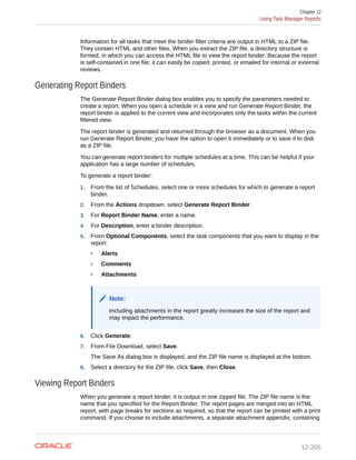 Information for all tasks that meet the binder filter criteria are output in HTML to a ZIP file.
They contain HTML and other files. When you extract the ZIP file, a directory structure is
formed, in which you can access the HTML file to view the report binder. Because the report
is self-contained in one file, it can easily be copied, printed, or emailed for internal or external
reviews.
Generating Report Binders
The Generate Report Binder dialog box enables you to specify the parameters needed to
create a report. When you open a schedule in a view and run Generate Report Binder, the
report binder is applied to the current view and incorporates only the tasks within the current
filtered view.
The report binder is generated and returned through the browser as a document. When you
run Generate Report Binder, you have the option to open it immediately or to save it to disk
as a ZIP file.
You can generate report binders for multiple schedules at a time. This can be helpful if your
application has a large number of schedules.
To generate a report binder:
1. From the list of Schedules, select one or more schedules for which to generate a report
binder.
2. From the Actions dropdown, select Generate Report Binder.
3. For Report Binder Name, enter a name.
4. For Description, enter a binder description.
5. From Optional Components, select the task components that you want to display in the
report:
• Alerts
• Comments
• Attachments
Note:
Including attachments in the report greatly increases the size of the report and
may impact the performance.
6. Click Generate.
7. From File Download, select Save.
The Save As dialog box is displayed, and the ZIP file name is displayed at the bottom.
8. Select a directory for the ZIP file, click Save, then Close.
Viewing Report Binders
When you generate a report binder, it is output in one zipped file. The ZIP file name is the
name that you specified for the Report Binder. The report pages are merged into an HTML
report, with page breaks for sections as required, so that the report can be printed with a print
command. If you choose to include attachments, a separate attachment appendix, containing
Chapter 12
Using Task Manager Reports
12-205
 