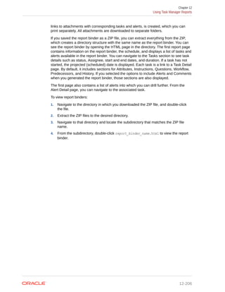 links to attachments with corresponding tasks and alerts, is created, which you can
print separately. All attachments are downloaded to separate folders.
If you saved the report binder as a ZIP file, you can extract everything from the ZIP,
which creates a directory structure with the same name as the report binder. You can
see the report binder by opening the HTML page in the directory. The first report page
contains information on the report binder, the schedule, and displays a list of tasks and
alerts available in the report binder. You can navigate to the Tasks section to see task
details such as status, Assignee, start and end dates, and duration. If a task has not
started, the projected (scheduled) date is displayed. Each task is a link to a Task Detail
page. By default, it includes sections for Attributes, Instructions, Questions, Workflow,
Predecessors, and History. If you selected the options to include Alerts and Comments
when you generated the report binder, those sections are also displayed.
The first page also contains a list of alerts into which you can drill further. From the
Alert Detail page, you can navigate to the associated task.
To view report binders:
1. Navigate to the directory in which you downloaded the ZIP file, and double-click
the file.
2. Extract the ZIP files to the desired directory.
3. Navigate to that directory and locate the subdirectory that matches the ZIP file
name.
4. From the subdirectory, double-click report_binder_name.html to view the report
binder.
Chapter 12
Using Task Manager Reports
12-206
 