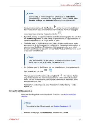 Note:
Dashboard (1.0) hover icons provide options such as Instructions
(available only if instructions are configured for a form), Actions, Save,
Refresh, Settings, and Maximize, depending on the type of object.
• As you create a dashboard, click Runtime so that you can immediately see
how the dashboard looks and works to a dashboard user. To return to designer
mode to continue designing the dashboard, click .
• By default, missing or suppressed data is plotted as zeros in graphs. You can clear
the Plot Missing Values as Zero setting to ignore missing or suppressed data in
certain chart types so it's no longer plotted as zeros.
• The listing page for dashboards supports folders. Folders enable you to assign
permissions to all dashboards within a folder rather than assigning permissions to
each individual dashboard. The dashboard listing page uses the same folder
hierarchy as infolets and data entry forms and all artifacts and folders reside under
a root folder called Library.
Note:
Only administrators can add files (for example, dashboards, infolets,
forms, reports, and so on) to the Library root folder.
• On the listing page for dashboards, you can toggle between viewing dashboards
by a flat view or a tree view:
Then you can search for dashboards using Search . The flat view displays
only the dashboards that meet the search criteria, not the folders that contain
them. The tree (or hierarchical) view displays dashboards in the context of the
folders that contain them.
To search on another keyword, clear the search criteria by clicking in the
Search box.
Creating Dashboards 1.0
Need help deciding which dashboard version to choose? See About Dashboard
Versions.
Note:
To create a version 2.0 dashboard, see Creating Dashboards 2.0.
1. From the Home page, click Dashboards, and then click Create.
Chapter 13
Creating and Managing Dashboards
13-6
 