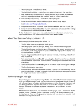 • The target objects can be forms or charts.
• The dashboard containing a master form must always contain more than one object.
• Only one form on a dashboard can be tagged as master. If you want to tag a different
form on a dashboard as master, you must first untag the existing master form.
To create a dashboard containing a master form and target objects:
1. Create a dashboard with at least one form and one or more target objects.
See Creating and Managing Dashboards.
2. Ensure the dashboard is in designer mode by clicking Actions, and then clicking Edit.
3. Select the form on the dashboard that you want to designate as master, click the Settings
icon for that form, and then select Tag as Master.
To filter the data in the target forms or charts that is relevant to the data in a master form,
right-click the relevant data in the master form and select Apply Context.
About Your Dashboard's Layout - Version 1.0
About setting up a dashboard layout in version 1.0:
• The first object you drag occupies the whole canvas.
• Then drag objects to the left, the right, the top, or the bottom of the existing object.
• The dashboard canvas provides two types of drop zones: One to place two objects next
to each other, each occupying half the space, and the other to place three objects, each
occupying a third of the space.
• You can design a dashboard with objects to display vertically, horizontally, and each can
have its own size.
• To resize an object that uses Flexible layout, drag the object’s border. You can also click
an object's handle to expand it, and then click the handle again to restore the object to its
original size.
• To resize an object that uses Fixed layout, set its width or height percentage in Settings.
• The form layout can be asymmetric.
• In runtime mode, if a user doesn't have access to a form or if the form is missing, then an
adjacent object takes its space. In designer mode, all empty objects are displayed so that
the designer can choose to remove them.
About the Gauge Chart Type
Gauge chart types are handy for showing whether data values fall within an acceptable range
or not. You set the maximum value, the range maximums, and the gauge displays ranges as
red, yellow, and green to help you quickly assess a current value. So, gauge chart types help
you identify problems in important data points or measures. For example, you could use a
gauge to display the current sales, where the thresholds are set to represent the sales
targets.
If the form has multiple values, you can display multiple gauges, up to a maximum of 36 (the
values in the first 6 rows and the first 6 columns in the form). The remaining values in the
form are ignored. If you want the gauge chart to display only one value, then associate it with
a form that has only one cell value.
Chapter 13
Creating and Managing Dashboards
13-9
 