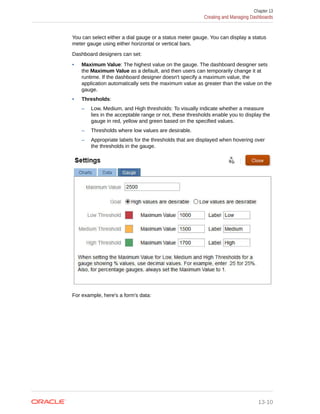 You can select either a dial gauge or a status meter gauge. You can display a status
meter gauge using either horizontal or vertical bars.
Dashboard designers can set:
• Maximum Value: The highest value on the gauge. The dashboard designer sets
the Maximum Value as a default, and then users can temporarily change it at
runtime. If the dashboard designer doesn't specify a maximum value, the
application automatically sets the maximum value as greater than the value on the
gauge.
• Thresholds:
– Low, Medium, and High thresholds: To visually indicate whether a measure
lies in the acceptable range or not, these thresholds enable you to display the
gauge in red, yellow and green based on the specified values.
– Thresholds where low values are desirable.
– Appropriate labels for the thresholds that are displayed when hovering over
the thresholds in the gauge.
For example, here's a form's data:
Chapter 13
Creating and Managing Dashboards
13-10
 