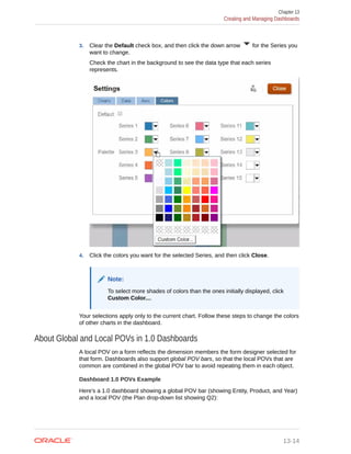 3. Clear the Default check box, and then click the down arrow for the Series you
want to change.
Check the chart in the background to see the data type that each series
represents.
4. Click the colors you want for the selected Series, and then click Close.
Note:
To select more shades of colors than the ones initially displayed, click
Custom Color....
Your selections apply only to the current chart. Follow these steps to change the colors
of other charts in the dashboard.
About Global and Local POVs in 1.0 Dashboards
A local POV on a form reflects the dimension members the form designer selected for
that form. Dashboards also support global POV bars, so that the local POVs that are
common are combined in the global POV bar to avoid repeating them in each object.
Dashboard 1.0 POVs Example
Here's a 1.0 dashboard showing a global POV bar (showing Entity, Product, and Year)
and a local POV (the Plan drop-down list showing Q2):
Chapter 13
Creating and Managing Dashboards
13-14
 