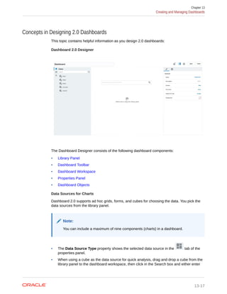 Concepts in Designing 2.0 Dashboards
This topic contains helpful information as you design 2.0 dashboards:
Dashboard 2.0 Designer
The Dashboard Designer consists of the following dashboard components:
• Library Panel
• Dashboard Toolbar
• Dashboard Workspace
• Properties Panel
• Dashboard Objects
Data Sources for Charts
Dashboard 2.0 supports ad hoc grids, forms, and cubes for choosing the data. You pick the
data sources from the library panel.
Note:
You can include a maximum of nine components (charts) in a dashboard.
• The Data Source Type property shows the selected data source in the tab of the
properties panel.
• When using a cube as the data source for quick analysis, drag and drop a cube from the
library panel to the dashboard workspace, then click in the Search box and either enter
Chapter 13
Creating and Managing Dashboards
13-17
 