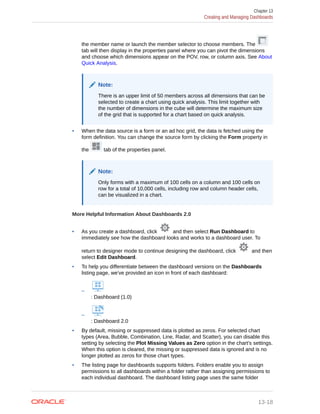 the member name or launch the member selector to choose members. The
tab will then display in the properties panel where you can pivot the dimensions
and choose which dimensions appear on the POV, row, or column axis. See About
Quick Analysis.
Note:
There is an upper limit of 50 members across all dimensions that can be
selected to create a chart using quick analysis. This limit together with
the number of dimensions in the cube will determine the maximum size
of the grid that is supported for a chart based on quick analysis.
• When the data source is a form or an ad hoc grid, the data is fetched using the
form definition. You can change the source form by clicking the Form property in
the tab of the properties panel.
Note:
Only forms with a maximum of 100 cells on a column and 100 cells on
row for a total of 10,000 cells, including row and column header cells,
can be visualized in a chart.
More Helpful Information About Dashboards 2.0
• As you create a dashboard, click and then select Run Dashboard to
immediately see how the dashboard looks and works to a dashboard user. To
return to designer mode to continue designing the dashboard, click and then
select Edit Dashboard.
• To help you differentiate between the dashboard versions on the Dashboards
listing page, we've provided an icon in front of each dashboard:
–
: Dashboard (1.0)
–
: Dashboard 2.0
• By default, missing or suppressed data is plotted as zeros. For selected chart
types (Area, Bubble, Combination, Line, Radar, and Scatter), you can disable this
setting by selecting the Plot Missing Values as Zero option in the chart's settings.
When this option is cleared, the missing or suppressed data is ignored and is no
longer plotted as zeros for those chart types.
• The listing page for dashboards supports folders. Folders enable you to assign
permissions to all dashboards within a folder rather than assigning permissions to
each individual dashboard. The dashboard listing page uses the same folder
Chapter 13
Creating and Managing Dashboards
13-18
 