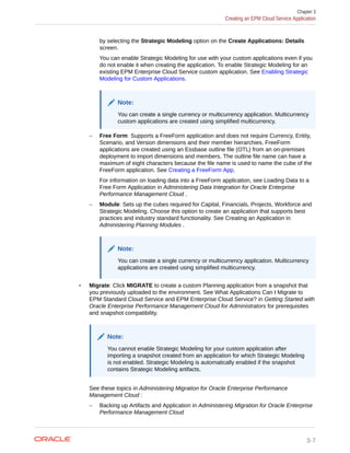 by selecting the Strategic Modeling option on the Create Applications: Details
screen.
You can enable Strategic Modeling for use with your custom applications even if you
do not enable it when creating the application. To enable Strategic Modeling for an
existing EPM Enterprise Cloud Service custom application. See Enabling Strategic
Modeling for Custom Applications.
Note:
You can create a single currency or multicurrency application. Multicurrency
custom applications are created using simplified multicurrency.
– Free Form: Supports a FreeForm application and does not require Currency, Entity,
Scenario, and Version dimensions and their member hierarchies. FreeForm
applications are created using an Essbase outline file (OTL) from an on-premises
deployment to import dimensions and members. The outline file name can have a
maximum of eight characters because the file name is used to name the cube of the
FreeForm application. See Creating a FreeForm App.
For information on loading data into a FreeForm application, see Loading Data to a
Free Form Application in Administering Data Integration for Oracle Enterprise
Performance Management Cloud .
– Module: Sets up the cubes required for Capital, Financials, Projects, Workforce and
Strategic Modeling. Choose this option to create an application that supports best
practices and industry standard functionality. See Creating an Application in
Administering Planning Modules .
Note:
You can create a single currency or multicurrency application. Multicurrency
applications are created using simplified multicurrency.
• Migrate: Click MIGRATE to create a custom Planning application from a snapshot that
you previously uploaded to the environment. See What Applications Can I Migrate to
EPM Standard Cloud Service and EPM Enterprise Cloud Service? in Getting Started with
Oracle Enterprise Performance Management Cloud for Administrators for prerequisites
and snapshot compatibility.
Note:
You cannot enable Strategic Modeling for your custom application after
importing a snapshot created from an application for which Strategic Modeling
is not enabled. Strategic Modeling is automatically enabled if the snapshot
contains Strategic Modeling artifacts.
See these topics in Administering Migration for Oracle Enterprise Performance
Management Cloud :
– Backing up Artifacts and Application in Administering Migration for Oracle Enterprise
Performance Management Cloud
Chapter 3
Creating an EPM Cloud Service Application
3-7
 