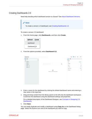 Creating Dashboards 2.0
Need help deciding which dashboard version to choose? See About Dashboard Versions.
Note:
To create a version 1.0 dashboard, see Creating Dashboards 1.0.
To create a version 2.0 dashboard:
1. From the Home page, click Dashboards, and then click Create.
2. From the options provided, select Dashboard 2.0.
3. Enter a name for the dashboard by clicking the default dashboard name and entering a
new name in the input box.
4. Drag and drop content from the library panel on the left onto the dashboard workspace.
Customize the dashboard using the dashboard settings and properties.
For a detailed description of the Dashboard Designer, see Concepts in Designing 2.0
Dashboards.
5. Click Save.
You can easily duplicate and modify a dashboard using Copy As on the Dashboard listing
page. Select the Actions icon next to the dashboard you want to copy.
Chapter 13
Creating and Managing Dashboards
13-23
 