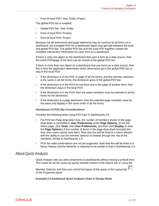 • Form B local POV: Year, Entity, Project
The global POV bar is enabled:
• Global POV bar: Year, Entity
• Form A local POV: Product
• Form B local POV: Project
Because not all dimensions and page selections may be common to all forms on a
dashboard, the complete POV for a dashboard object may get split between the local
and global POV bar. The global POV bar and the local POV together contain the
complete intersection information for each form on a dashboard.
If there is only one object on the dashboard that uses a form as a data source, then
the entire POV/page of the form can be moved to the global POV bar.
If there is more than one object on a dashboard that use forms as a data source, then
this is how the application determines which dimensions go in the global POV bar or
stay in the local POV:
• If the dimension is in the POV or page of all the forms, and the member selection
is the same in all the forms, the dimension goes in the global POV bar.
• If the dimension is in the POV on one form and in the page of another form, then
the dimension stays in the local POV.
• If the dimension is in the POV, then the same members must be selected in all the
forms for the dimension.
• If the dimension is a page dimension, then the selected page members must be
the same and display in the same order in all the forms.
Dashboard 2.0 POV Bar Considerations
Consider the following when using POV bars in Dashboards 2.0:
• For POV bar Page drop-down lists, the number of members shown in the page
drop-down is controlled in User Preferences under Page Options. (From the
Home page, click Tools, then User Preferences, and then click Display to view
the Page Options.) If the number of items in the page drop-down exceeds this
limit, then users cannot view them. Note that this will be fixed in a future release
with the ability to use the member selector to browse through the rest of the
members, similar to Dashboards 1.0.
• POV bar valid combinations are not yet supported. Note that this will be fixed in a
future release and the behavior is expected to be similar to that in Dashboards 1.0.
About Quick Analysis
Quick Analysis lets you add components to dashboards without having a prebuilt form.
You create an ad hoc query by typing member names in the Search bar or using the
Member Selector, and then you control the layout of the query in the Layout tab
of the Properties panel.
Example 2.0 Dashboard Quick Analysis Chart in Design Mode
Chapter 13
Creating and Managing Dashboards
13-38
 