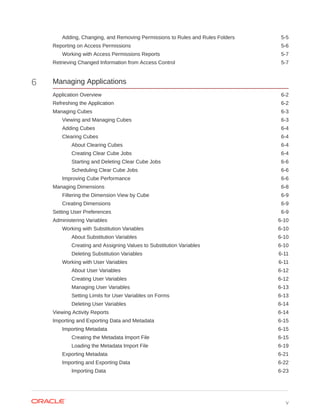 Adding, Changing, and Removing Permissions to Rules and Rules Folders 5-5
Reporting on Access Permissions 5-6
Working with Access Permissions Reports 5-7
Retrieving Changed Information from Access Control 5-7
6 Managing Applications
Application Overview 6-2
Refreshing the Application 6-2
Managing Cubes 6-3
Viewing and Managing Cubes 6-3
Adding Cubes 6-4
Clearing Cubes 6-4
About Clearing Cubes 6-4
Creating Clear Cube Jobs 6-4
Starting and Deleting Clear Cube Jobs 6-6
Scheduling Clear Cube Jobs 6-6
Improving Cube Performance 6-6
Managing Dimensions 6-8
Filtering the Dimension View by Cube 6-9
Creating Dimensions 6-9
Setting User Preferences 6-9
Administering Variables 6-10
Working with Substitution Variables 6-10
About Substitution Variables 6-10
Creating and Assigning Values to Substitution Variables 6-10
Deleting Substitution Variables 6-11
Working with User Variables 6-11
About User Variables 6-12
Creating User Variables 6-12
Managing User Variables 6-13
Setting Limits for User Variables on Forms 6-13
Deleting User Variables 6-14
Viewing Activity Reports 6-14
Importing and Exporting Data and Metadata 6-15
Importing Metadata 6-15
Creating the Metadata Import File 6-15
Loading the Metadata Import File 6-19
Exporting Metadata 6-21
Importing and Exporting Data 6-22
Importing Data 6-23
v
 