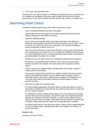 4. Front, back, and expanded views
Switching from one view to another is controlled by clicking a flip icon, an expand icon,
or a collapse icon available in the bottom-right or bottom-left corner of the infolet.
Hovering your cursor over the bottom corners reveals a flip, expand, or collapse icon.
Determining Infolet Content
Consider the following general tips when determining infolet content:
• Look to existing dashboards and work area pages.
Dashboards and work area pages are excellent starting points because they
display collections of information summaries.
• Apply the 10/90/90 principle.
Seek out the most essential, easily consumable information that addresses
frequently asked questions garnered from the top 10 percent of use cases. These
use cases can come from across your enterprise—from business intelligence,
social, transactional, external, and so on.
Then focus this information to reveal what 90 percent of your users would benefit
from viewing 90 percent of the time. You can apply this 10/90/90 percent principle
to existing dashboard content, to existing work area page content, or generally, to
percolate eligible information for an infolet.
• Restate your top use cases in the form of frequently asked business questions.
Present the corresponding infolet content in such a way as to answer these
business questions; for example, how many orders are in jeopardy, listed by
status?
• Look for one point or a tightly related, interdependent set of points, instead of
multiple points of information.
The process of determining content for an infolet is similar to the process that is
used to yield dashboard content—but to a deeper level of analysis. Look for
information within a data point or data set that is suitable to be displayed in no
more than three views of information hierarchy and that answers a critical
business question.
• Start with the single most important point.
An infolet displays aggregated information about a single data aspect or point of
information in relation to an event that the user needs to know about or a task that
the user needs to address.
If a dashboard contains multiple aspects about one or more objects (for example,
numeric totals and currency totals), start with the single most important point and
add that as a simple overview (for example, as a total using a stylized numeric
value) to the front view of an infolet. Then determine the content for the back view,
if needed. Finally, determine the content for the expanded view, if needed.
An infolet should have no more than three views. If there is only a single data point
or only one tightly related, interdependent data set to display on an infolet, use
only the front view.
Related Links
Designing Forms for Infolets
Chapter 14
Determining Infolet Content
14-6
 