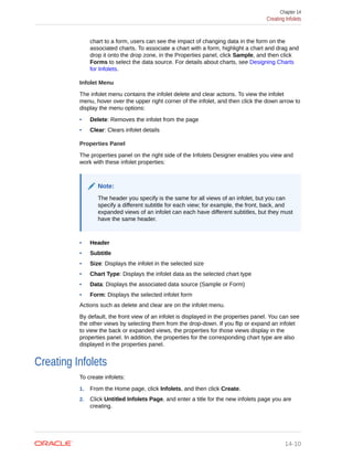 chart to a form, users can see the impact of changing data in the form on the
associated charts. To associate a chart with a form, highlight a chart and drag and
drop it onto the drop zone, in the Properties panel, click Sample, and then click
Forms to select the data source. For details about charts, see Designing Charts
for Infolets.
Infolet Menu
The infolet menu contains the infolet delete and clear actions. To view the infolet
menu, hover over the upper right corner of the infolet, and then click the down arrow to
display the menu options:
• Delete: Removes the infolet from the page
• Clear: Clears infolet details
Properties Panel
The properties panel on the right side of the Infolets Designer enables you view and
work with these infolet properties:
Note:
The header you specify is the same for all views of an infolet, but you can
specify a different subtitle for each view; for example, the front, back, and
expanded views of an infolet can each have different subtitles, but they must
have the same header.
• Header
• Subtitle
• Size: Displays the infolet in the selected size
• Chart Type: Displays the infolet data as the selected chart type
• Data: Displays the associated data source (Sample or Form)
• Form: Displays the selected infolet form
Actions such as delete and clear are on the infolet menu.
By default, the front view of an infolet is displayed in the properties panel. You can see
the other views by selecting them from the drop-down. If you flip or expand an infolet
to view the back or expanded views, the properties for those views display in the
properties panel. In addition, the properties for the corresponding chart type are also
displayed in the properties panel.
Creating Infolets
To create infolets:
1. From the Home page, click Infolets, and then click Create.
2. Click Untitled Infolets Page, and enter a title for the new infolets page you are
creating.
Chapter 14
Creating Infolets
14-10
 