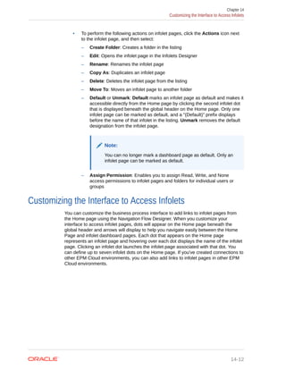 • To perform the following actions on infolet pages, click the Actions icon next
to the infolet page, and then select:
– Create Folder: Creates a folder in the listing
– Edit: Opens the infolet page in the Infolets Designer
– Rename: Renames the infolet page
– Copy As: Duplicates an infolet page
– Delete: Deletes the infolet page from the listing
– Move To: Moves an infolet page to another folder
– Default or Unmark: Default marks an infolet page as default and makes it
accessible directly from the Home page by clicking the second infolet dot
that is displayed beneath the global header on the Home page. Only one
infolet page can be marked as default, and a "(Default)" prefix displays
before the name of that infolet in the listing. Unmark removes the default
designation from the infolet page.
Note:
You can no longer mark a dashboard page as default. Only an
infolet page can be marked as default.
– Assign Permission: Enables you to assign Read, Write, and None
access permissions to infolet pages and folders for individual users or
groups
Customizing the Interface to Access Infolets
You can customize the business process interface to add links to infolet pages from
the Home page using the Navigation Flow Designer. When you customize your
interface to access infolet pages, dots will appear on the Home page beneath the
global header and arrows will display to help you navigate easily between the Home
Page and infolet dashboard pages. Each dot that appears on the Home page
represents an infolet page and hovering over each dot displays the name of the infolet
page. Clicking an infolet dot launches the infolet page associated with that dot. You
can define up to seven infolet dots on the Home page. If you've created connections to
other EPM Cloud environments, you can also add links to infolet pages in other EPM
Cloud environments.
Chapter 14
Customizing the Interface to Access Infolets
14-12
 