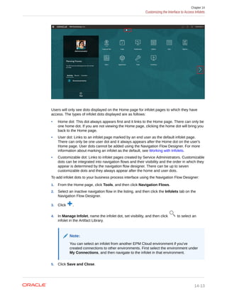 Users will only see dots displayed on the Home page for infolet pages to which they have
access. The types of infolet dots displayed are as follows:
• Home dot: This dot always appears first and it links to the Home page. There can only be
one home dot. If you are not viewing the Home page, clicking the home dot will bring you
back to the Home page.
• User dot: Links to an infolet page marked by an end user as the default infolet page.
There can only be one user dot and it always appears after the Home dot on the user's
Home page. User dots cannot be added using the Navigation Flow Designer. For more
information about marking an infolet as the default, see Working with Infolets.
• Customizable dot: Links to infolet pages created by Service Administrators. Customizable
dots can be integrated into navigation flows and their visibility and the order in which they
appear is determined by the navigation flow designer. There can be up to seven
customizable dots and they always appear after the home and user dots.
To add infolet dots to your business process interface using the Navigation Flow Designer:
1. From the Home page, click Tools, and then click Navigation Flows.
2. Select an inactive navigation flow in the listing, and then click the Infolets tab on the
Navigation Flow Designer.
3. Click .
4. In Manage Infolet, name the infolet dot, set visibility, and then click to select an
infolet in the Artifact Library.
Note:
You can select an infolet from another EPM Cloud environment if you've
created connections to other environments. First select the environment under
My Connections, and then navigate to the infolet in that environment.
5. Click Save and Close.
Chapter 14
Customizing the Interface to Access Infolets
14-13
 