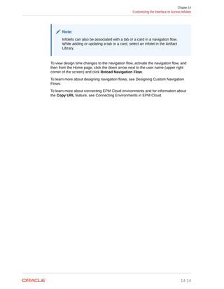 Note:
Infolets can also be associated with a tab or a card in a navigation flow.
While adding or updating a tab or a card, select an infolet in the Artifact
Library.
To view design time changes to the navigation flow, activate the navigation flow, and
then from the Home page, click the down arrow next to the user name (upper right
corner of the screen) and click Reload Navigation Flow.
To learn more about designing navigation flows, see Designing Custom Navigation
Flows.
To learn more about connecting EPM Cloud environments and for information about
the Copy URL feature, see Connecting Environments in EPM Cloud.
Chapter 14
Customizing the Interface to Access Infolets
14-14
 