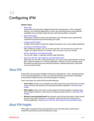 15
Configuring IPM
Related Topics
• About IPM
Oracle EPM Cloud provides Intelligent Performance Management—IPM—integrated
directly in your Planning applications to inform your planning decisions with predictive
capabilities and accelerate insight discovery with financial pattern recognition.
• About IPM Insights
IPM Insights empowers finance and operational users with data science optimized for
multidimensional planning and forecasting use cases.
• Configuring IPM Insights
Configure IPM Insights to define the insights that planners see on the Insights dashboard.
• Running and Scheduling Insights
After configuring insights, you can run them any time. You can also set up a job to run
insights at a regular interval, for example, when you have a new set of actuals.
• Editing, Duplicating, and Deleting Insights
You can edit, delete, or duplicate existing insight definitions.
• Bring Your Own ML: About Machine Learning Model Import
With Bring Your Own ML, EPM administrators can import a fully trained Machine Learning
(ML) model and deploy it to a Planning application. Planners can then leverage robust,
ML-based forecasting that uses advanced predictive modeling techniques to generate
more accurate forecasts.
About IPM
Oracle EPM Cloud provides Intelligent Performance Management—IPM—integrated directly
in your Planning applications to inform your planning decisions with predictive capabilities
and accelerate insight discovery with financial pattern recognition.
Learn more about the Oracle EPM Cloud IPM offerings:
• Auto Predict enables you to jumpstart your planning process and improves the accuracy
of your forecasts with powerful and automated predictive capabilities. See About Auto
Predict.
• IPM Insights reduces time spent in data analysis with financial pattern recognition that
offers insights to planners, which they can evaluate and take action on. See About IPM
Insights.
• Machine Learning Model Import lets business users harness the power of data science
by performing what-if analysis on a trained ML model that has been imported into a
Planning application. See Bring Your Own ML: About Machine Learning Model Import.
About IPM Insights
IPM Insights empowers finance and operational users with data science optimized for
multidimensional planning and forecasting use cases.
15-1
 