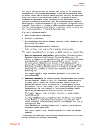 IPM Insights analyzes past data and predicted data, helping you find patterns and
insights into data that you might not have found on your own. Insights can be trends,
anomalies, forecast bias, or variations. With IPM Insights, the insight discovery phase
of the planning process is automated with data science and financial pattern
recognition, enhancing your forecast effectiveness. Using IPM Insights, you can
analyze and explore data across any account. IPM Insights automates processing
large amounts of multidimensional data, so that as new actuals come into the system,
you quickly detect patterns in your data or hidden correlations, streamlining reporting,
improving your forecasting, and strengthening your decision making. You spend less
time in analysis, saving time in the overall planning process.
IPM Insights offers these benefits:
• Reduces time spent in data analysis.
• Minimizes hidden biases.
• Improves forecast accuracy and reliability, enhancing forecast effectiveness with
informed decision-making.
• Encourages collaboration with your colleagues.
• Helps you detect trends early to enhance strategic decision-making.
IPM Insights provides three types of insights, using both historical and predicted data:
• Forecast variance and bias insights reveal hidden bias in forecasts submitted
by planners by analyzing historical data. This type of insight measures the
variance or bias between two historical scenarios such as Forecasts and Actuals,
and calculates the percentage of risk associated with the current forecast.
Forecast variance indicates the level accuracy of the forecasts submitted by
planners. Forecast bias indicates the tendency of the direction of forecast error.
For example, a tendency to forecast in excess of the actuals is called the over-
forecasting bias; a tendency to forecast below the actuals is called the under-
forecasting bias.
IPM Insights triggers an insight when either the variance or risk crosses the
specified threshold.
• Prediction insights help you uncover significant deviations in forecasts compared
to predicted values. This type of insight looks for variances between two future
scenarios such as forecasts and computer-generated predictions, and can
calculate a measure of risk, for example the risk of meeting a target forecast.
By comparing a planner’s forecast with a machine-generated prediction, prediction
insights measure the variance as well as the presence of any hidden bias (a
planner’s tendency towards over-forecasting or under-forecasting).
IPM Insights triggers an insight when either the variance or bias crosses the
specified threshold.
• Anomaly insights detect unusual patterns in data that deviate from expected
results. This type of insight detects outlier values that vary widely from other
values, for example, a sudden volatility in actuals compared to the base level, or
missing actuals data.
Anomalies can result from key business actions or they could contain valuable
information about a hidden trend.
IPM Insights triggers an insight when an outlier measure crosses the specified
threshold.
To get started with IPM Insights, administrators configure insights and then run them,
and can schedule them to run on a regular basis.
Chapter 15
About IPM Insights
15-2
 