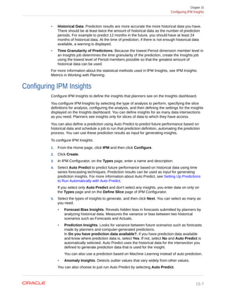 • Historical Data: Prediction results are more accurate the more historical data you have.
There should be at least twice the amount of historical data as the number of prediction
periods. For example to predict 12 months in the future, you should have at least 24
months of historical data. At the time of prediction, if there is not enough historical data
available, a warning is displayed.
• Time Granularity of Predictions: Because the lowest Period dimension member level in
an Insights job determines the time granularity of the prediction, create the Insights job
using the lowest level of Period members possible so that the greatest amount of
historical data can be used.
For more information about the statistical methods used in IPM Insights, see IPM Insights
Metrics in Working with Planning.
Configuring IPM Insights
Configure IPM Insights to define the insights that planners see on the Insights dashboard.
You configure IPM Insights by selecting the type of analysis to perform, specifying the slice
definitions for analysis, configuring the analysis, and then defining the settings for the insights
displayed on the Insights dashboard. You can define insights for as many data intersections
as you need. Planners see insights only for slices of data to which they have access.
You can also define a prediction using Auto Predict to predict future performance based on
historical data and schedule a job to run that prediction definition, automating the prediction
process. You can use these prediction results as input for generating insights.
To configure IPM Insights:
1. From the Home page, click IPM and then click Configure.
2. Click Create.
3. In IPM Configurator, on the Types page, enter a name and description.
4. Select Auto Predict to predict future performance based on historical data using time
series forecasting techniques. Prediction results can be used as input for generating
prediction insights. For more information about Auto Predict, see Setting Up Predictions
to Run Automatically with Auto Predict.
If you select only Auto Predict and don't select any insights, you enter data on only on
the Types page and on the Define Slice page of IPM Configurator.
5. Select the types of insights to generate, and then click Next. You can select as many as
you need.
• Forecast Bias Insights. Reveals hidden bias in forecasts submitted by planners by
analyzing historical data. Measures the variance or bias between two historical
scenarios such as Forecasts and Actuals.
• Prediction Insights. Looks for variance between future scenarios such as forecasts
made by planners and computer-generated predictions.
In Do you have prediction data available?, if you have prediction data available
and know where prediction data is, select Yes. If not, select No and Auto Predict is
automatically selected. Auto Predict uses the historical data for the intersection you
defined to generate prediction data that is used for the insight.
You can also use a prediction based on Machine Learning instead of auto prediction.
• Anomaly Insights. Detects outlier values that vary widely from other values.
You can also choose to just run Auto Predict by selecting Auto Predict.
Chapter 15
Configuring IPM Insights
15-7
 