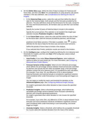 6. On the Define Slice page, define the slice of data to analyze for historical and
future data, and then click Next. For considerations on using dynamic calc parent
members in the slice definition, see Considerations for Defining the Slice for
Insights.
• In the Historical Data section, select the cube and then define the slice of
data for the historical data—both actuals and the forecasts provided by the
planners. The slice definitions show all the dimensions for the cube, except for
the Year and Period dimensions. All members start out with their root member
selected.
Specify the number of years of historical data to include in the analysis.
Specify the current period. (This selection is not needed if the insight type
selection includes Prediction Insights or Auto Predict.)
• In the Future Data section, select the cube and then define the slice of data
for the future data—both the forecast provided by planners, and the base
prediction (most likely scenario). If the data is available, click to add a
definition for the slice of data for the best case and worst case scenarios.
Define the periods of future data to include in the analysis.
If you selected Auto Predict, prediction results are stored in this location.
7. On the Configure page, configure the insights by defining the error tolerance and
thresholds for insights, and then click Next. IPM Configurator selects default
metrics for analysis.
• Auto Predict: If you select Show Advanced Options, select additional
options to define an auto predict job. For more information, see Configuring
Advanced Auto Predict Options.
• Forecast Variance & Bias Insights: Select an error tolerance percentage,
which defines the percentage variance between historical forecasts submitted
by planners and actuals that lies within acceptable range. If the percentage
variation crosses the error tolerance limit, it is considered for bias calculation.
For example, if you enter .05, any difference of 5% or above between
historical forecasts and historical actuals is considered a significant variance
(and considered either under-forecasting or over-forecasting) and triggers an
insight.
You can select or modify the metric and threshold for deviation on the
Advanced Options page. See Configuring Additional Insight Settings.
An insight is generated when either deviation or bias crosses the specified
threshold.
• Prediction Insights: Select a threshold percentage, which defines the
acceptable percentage variance between future forecasts submitted by
planners and computer-generated predictions.
An insight is generated when either deviation or risk crosses the specified
threshold.
For example, if you enter 25%, any difference of 25% or above between future
forecasts and future predictions would be considered a significant variance
(and considered either under-forecasting or over-forecasting). and would
trigger an insight.
• Anomaly Insights: Select a threshold, which defines the acceptable threshold
for Z-score value (the standard deviation from the mean of the values).
Chapter 15
Configuring IPM Insights
15-8
 