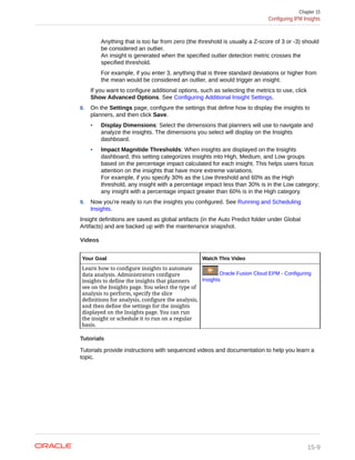 Anything that is too far from zero (the threshold is usually a Z-score of 3 or -3) should
be considered an outlier.
An insight is generated when the specified outlier detection metric crosses the
specified threshold.
For example, if you enter 3, anything that is three standard deviations or higher from
the mean would be considered an outlier, and would trigger an insight.
If you want to configure additional options, such as selecting the metrics to use, click
Show Advanced Options. See Configuring Additional Insight Settings.
8. On the Settings page, configure the settings that define how to display the insights to
planners, and then click Save.
• Display Dimensions: Select the dimensions that planners will use to navigate and
analyze the insights. The dimensions you select will display on the Insights
dashboard.
• Impact Magnitide Thresholds: When insights are displayed on the Insights
dashboard, this setting categorizes insights into High, Medium, and Low groups
based on the percentage impact calculated for each insight. This helps users focus
attention on the insights that have more extreme variations.
For example, if you specify 30% as the Low threshold and 60% as the High
threshold, any insight with a percentage impact less than 30% is in the Low category;
any insight with a percentage impact greater than 60% is in the High category.
9. Now you're ready to run the insights you configured. See Running and Scheduling
Insights.
Insight definitions are saved as global artifacts (in the Auto Predict folder under Global
Artifacts) and are backed up with the maintenance snapshot.
Videos
Your Goal Watch This Video
Learn how to configure insights to automate
data analysis. Administrators configure
insights to define the insights that planners
see on the Insights page. You select the type of
analysis to perform, specify the slice
definitions for analysis, configure the analysis,
and then define the settings for the insights
displayed on the Insights page. You can run
the insight or schedule it to run on a regular
basis.
Oracle Fusion Cloud EPM - Configuring
Insights
Tutorials
Tutorials provide instructions with sequenced videos and documentation to help you learn a
topic.
Chapter 15
Configuring IPM Insights
15-9
 