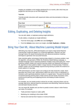Insights are available on the Insights dashboard for six months, after which they are
purged the next time you run an IPM Insights job.
Tutorials
Tutorials provide instructions with sequenced videos and documentation to help you
learn a topic.
Your Goal Learn How
Learn how to run and schedule Insights in
EPM Cloud.
Running and Scheduling Insights
Editing, Duplicating, and Deleting Insights
You can edit, delete, or duplicate existing insight definitions.
To edit, delete, or duplicate an insight definition:
1. From the Home page, click IPM, then click Configure.
2. From the Actions menu next to an insight, click Edit, Duplicate, or Delete.
Bring Your Own ML: About Machine Learning Model Import
With Bring Your Own ML, EPM administrators can import a fully trained Machine
Learning (ML) model and deploy it to a Planning application. Planners can then
leverage robust, ML-based forecasting that uses advanced predictive modeling
techniques to generate more accurate forecasts.
Data scientists gather and prepare historical data related to a business problem, train
the algorithm, and generate a PMML file (Predictive Model Markup Language, a
standard language used to represent predictive models) using a third party tool. These
predictive analytic models and machine learning models use statistical techniques or
ML algorithms to learn patterns hidden in large volumes of historical data. Predictive
analytic models use the knowledge acquired during training to predict the existence of
known patterns in new data.
EPM administrators can then import and configure the fully trained ML model, which
generates two Groovy rules. Adminstrators attach the rule to a form or dashboard, or
schedule a job to generate prediction results on a regular basis. This puts the benefits
of machine learning and the power of data science into the hands of business users,
enhancing the planning and budgeting process and leading to better business
decisions.
For example, you can predict product volume for an entity, using key drivers such as
average sales price, planned spend on promotions and advertising, historical volumes,
and estimated industry volumes.
You can import ML Models and use them to predict numeric values in other finance
use cases, for example:
• Trade promotion impacts on sales uplifts
• Marketing mix modeling to drive better ROMI
• Internal and external driver impacts on revenue forecasts
Chapter 15
Editing, Duplicating, and Deleting Insights
15-12
 