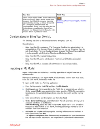 Your Goal Watch This
Learn how to deploy an ML Model to Planning.
After configuring the ML Model Import, you
integrate the PMML file into your planning
application by creating an Action Menu with
the Groovy rule generated from the
configured ML model. Then you associate the
Action Menu with a Planning form. When
Planners run the rule from the form, the rule
returns the set of predicted values.
Deploying a Machine Learning (ML) Model to
Planning
Considerations for Bring Your Own ML
The following are some of the considerations for Bring Your Own ML.
Considerations:
• Bring Your Own ML requires an EPM Enterprise Cloud service subscription; it is
not available in EPM Standard Cloud. In addition, you can use Bring Your Own ML
with Oracle Sales Planning Cloud and Oracle Strategic Workforce Planning Cloud.
It is also available with Enterprise Planning and Budgeting Cloud.
• Bring Your Own ML requires Groovy rules.
• Bring Your Own ML works with Custom, Free Form, and Modules application
types.
• Bring Your Own ML is available only with Redwood Experience enabled.
Importing an ML Model
Import a fully trained ML model into a Planning application to prepare it for use by
business users.
Prerequisite: Before you can import the ML model, the data science team must build,
train, and save the ML model as a PMML file.
To import an ML model to a Planning application:
1. From the Home page, click IPM and then click ML Models.
2. Click Import, and then drag and drop the PMML file, or browse to it and select it.
On the Import Model page, you see information about the PMML file, such as the
target column (the variable to be predicted using the ML model) and the training
date.
3. Enter a model name and description, and then click Next.
4. On the Generate Rule page, enter information that will generate a Groovy rule to
associate with forms or dashboards:
In Model Mapping, select the cube where the ML model will be used and define
the scope of data in which to use the ML model by selecting a member or set of
members from each dimension.
5. Map Input and Output to the appropriate Planning dimensions and members in
the cube and then click Next.
The Input and Output sections contain the list of input features (features/columns
that are used to make predictions) and target feature (column that is expected to
Chapter 15
Bring Your Own ML: About Machine Learning Model Import
15-14
 