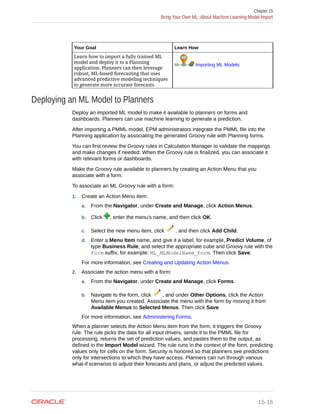 Your Goal Learn How
Learn how to import a fully trained ML
model and deploy it to a Planning
application. Planners can then leverage
robust, ML-based forecasting that uses
advanced predictive modeling techniques
to generate more accurate forecasts.
Importing ML Models
Deploying an ML Model to Planners
Deploy an imported ML model to make it available to planners on forms and
dashboards. Planners can use machine learning to generate a prediction.
After importing a PMML model, EPM administrators integrate the PMML file into the
Planning application by associating the generated Groovy rule with Planning forms.
You can first review the Groovy rules in Calculation Manager to validate the mappings
and make changes if needed. When the Groovy rule is finalized, you can associate it
with relevant forms or dashboards.
Make the Groovy rule available to planners by creating an Action Menu that you
associate with a form.
To associate an ML Groovy rule with a form:
1. Create an Action Menu item:
a. From the Navigator, under Create and Manage, click Action Menus.
b. Click , enter the menu's name, and then click OK.
c. Select the new menu item, click , and then click Add Child.
d. Enter a Menu Item name, and give it a label, for example, Predict Volume, of
type Business Rule, and select the appropriate cube and Groovy rule with the
Form suffix, for example: ML_MLModelName_Form. Then click Save.
For more information, see Creating and Updating Action Menus.
2. Associate the action menu with a form:
a. From the Navigator, under Create and Manage, click Forms.
b. Navigate to the form, click , and under Other Options, click the Action
Menu item you created. Associate the menu with the form by moving it from
Available Menus to Selected Menus. Then click Save.
For more information, see Administering Forms.
When a planner selects the Action Menu item from the form, it triggers the Groovy
rule. The rule picks the data for all input drivers, sends it to the PMML file for
processing, returns the set of prediction values, and pastes them to the output, as
defined in the Import Model wizard. The rule runs in the context of the form, predicting
values only for cells on the form. Security is honored so that planners see predictions
only for intersections to which they have access. Planners can run through various
what-if scenarios to adjust their forecasts and plans, or adjust the predicted values.
Chapter 15
Bring Your Own ML: About Machine Learning Model Import
15-16
 