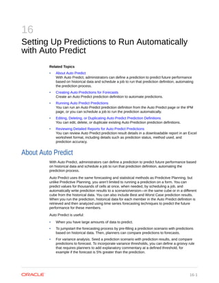 16
Setting Up Predictions to Run Automatically
with Auto Predict
Related Topics
• About Auto Predict
With Auto Predict, administrators can define a prediction to predict future performance
based on historical data and schedule a job to run that prediction definition, automating
the prediction process.
• Creating Auto Predictions for Forecasts
Create an Auto Predict prediction definition to automate predictions.
• Running Auto Predict Predictions
You can run an Auto Predict prediction definition from the Auto Predict page or the IPM
page, or you can schedule a job to run the prediction automatically.
• Editing, Deleting, or Duplicating Auto Predict Prediction Definitions
You can edit, delete, or duplicate existing Auto Prediction prediction definitions.
• Reviewing Detailed Reports for Auto Predict Predictions
You can review Auto Predict prediction result details in a downloadable report in an Excel
worksheet format, including details such as prediction status, method used, and
prediction accuracy.
About Auto Predict
With Auto Predict, administrators can define a prediction to predict future performance based
on historical data and schedule a job to run that prediction definition, automating the
prediction process.
Auto Predict uses the same forecasting and statistical methods as Predictive Planning, but
unlike Predictive Planning, you aren’t limited to running a prediction on a form. You can
predict values for thousands of cells at once, when needed, by scheduling a job, and
automatically write prediction results to a scenario/version—in the same cube or in a different
cube from the historical data. You can also include Best and Worst Case prediction results.
When you run the prediction, historical data for each member in the Auto Predict definition is
retrieved and then analyzed using time series forecasting techniques to predict the future
performance for these members.
Auto Predict is useful:
• When you have large amounts of data to predict.
• To jumpstart the forecasting process by pre-filling a prediction scenario with predictions
based on historical data. Then, planners can compare predictions to forecasts.
• For variance analysis. Seed a prediction scenario with prediction results, and compare
predictions to forecast. To incorporate variance thresholds, you can define a groovy rule
that requires planners to add explanatory commentary at a defined threshold, for
example if the forecast is 5% greater than the prediction.
16-1
 