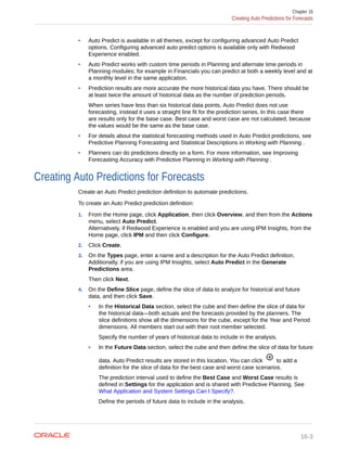 • Auto Predict is available in all themes, except for configuring advanced Auto Predict
options. Configuring advanced auto predict options is available only with Redwood
Experience enabled.
• Auto Predict works with custom time periods in Planning and alternate time periods in
Planning modules; for example in Financials you can predict at both a weekly level and at
a monthly level in the same application.
• Prediction results are more accurate the more historical data you have. There should be
at least twice the amount of historical data as the number of prediction periods.
When series have less than six historical data points, Auto Predict does not use
forecasting, instead it uses a straight line fit for the prediction series. In this case there
are results only for the base case. Best case and worst case are not calculated, because
the values would be the same as the base case.
• For details about the statistical forecasting methods used in Auto Predict predictions, see
Predictive Planning Forecasting and Statistical Descriptions in Working with Planning .
• Planners can do predictions directly on a form. For more information, see Improving
Forecasting Accuracy with Predictive Planning in Working with Planning .
Creating Auto Predictions for Forecasts
Create an Auto Predict prediction definition to automate predictions.
To create an Auto Predict prediction definition:
1. From the Home page, click Application, then click Overview, and then from the Actions
menu, select Auto Predict.
Alternatively, if Redwood Experience is enabled and you are using IPM Insights, from the
Home page, click IPM and then click Configure.
2. Click Create.
3. On the Types page, enter a name and a description for the Auto Predict definition.
Additionally, if you are using IPM Insights, select Auto Predict in the Generate
Predictions area.
Then click Next.
4. On the Define Slice page, define the slice of data to analyze for historical and future
data, and then click Save.
• In the Historical Data section, select the cube and then define the slice of data for
the historical data—both actuals and the forecasts provided by the planners. The
slice definitions show all the dimensions for the cube, except for the Year and Period
dimensions. All members start out with their root member selected.
Specify the number of years of historical data to include in the analysis.
• In the Future Data section, select the cube and then define the slice of data for future
data. Auto Predict results are stored in this location. You can click to add a
definition for the slice of data for the best case and worst case scenarios.
The prediction interval used to define the Best Case and Worst Case results is
defined in Settings for the application and is shared with Predictive Planning. See
What Application and System Settings Can I Specify?.
Define the periods of future data to include in the analysis.
Chapter 16
Creating Auto Predictions for Forecasts
16-3
 