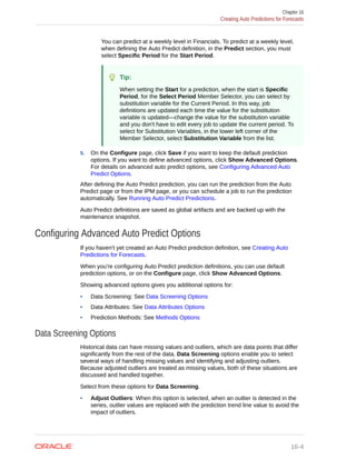 You can predict at a weekly level in Financials. To predict at a weekly level,
when defining the Auto Predict definition, in the Predict section, you must
select Specific Period for the Start Period.
Tip:
When setting the Start for a prediction, when the start is Specific
Period, for the Select Period Member Selector, you can select by
substitution variable for the Current Period. In this way, job
definitions are updated each time the value for the substitution
variable is updated—change the value for the substitution variable
and you don't have to edit every job to update the current period. To
select for Substitution Variables, in the lower left corner of the
Member Selector, select Substitution Variable from the list.
5. On the Configure page, click Save if you want to keep the default prediction
options. If you want to define advanced options, click Show Advanced Options.
For details on advanced auto predict options, see Configuring Advanced Auto
Predict Options.
After defining the Auto Predict prediction, you can run the prediction from the Auto
Predict page or from the IPM page, or you can schedule a job to run the prediction
automatically. See Running Auto Predict Predictions.
Auto Predict definitions are saved as global artifacts and are backed up with the
maintenance snapshot.
Configuring Advanced Auto Predict Options
If you haven't yet created an Auto Predict prediction definition, see Creating Auto
Predictions for Forecasts.
When you're configuring Auto Predict prediction definitions, you can use default
prediction options, or on the Configure page, click Show Advanced Options.
Showing advanced options gives you additional options for:
• Data Screening: See Data Screening Options
• Data Attributes: See Data Attributes Options
• Prediction Methods: See Methods Options
Data Screening Options
Historical data can have missing values and outliers, which are data points that differ
significantly from the rest of the data. Data Screening options enable you to select
several ways of handling missing values and identifying and adjusting outliers.
Because adjusted outliers are treated as missing values, both of these situations are
discussed and handled together.
Select from these options for Data Screening.
• Adjust Outliers: When this option is selected, when an outlier is detected in the
series, outlier values are replaced with the prediction trend line value to avoid the
impact of outliers.
Chapter 16
Creating Auto Predictions for Forecasts
16-4
 