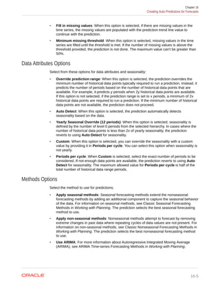 • Fill in missing values: When this option is selected, if there are missing values in the
time series, the missing values are populated with the prediction trend line value to
continue with the prediction.
• Minimum missing threshold: When this option is selected, missing values in the time
series are filled until the threshold is met. If the number of missing values is above the
threshold provided, the prediction is not done. The maximum value can't be greater than
50%.
Data Attributes Options
Select from these options for data attributes and seasonality:
• Override prediction range: When this option is selected, the prediction overrides the
minimum number of historical data points typically required to run a prediction. Instead, it
predicts the number of periods based on the number of historical data points that are
available. For example, it predicts y periods when 2y historical data points are available.
If this option is not selected, if the prediction range is set to x periods, a minimum of 2x
historical data points are required to run a prediction. If the minimum number of historical
data points are not available, the prediction does not proceed.
• Auto Detect: When this option is selected, the prediction automatically detects
seasonality based on the data.
• Yearly Seasonal Override (12 periods): When this option is selected, seasonality is
defined by the number of level 0 periods from the selected hierarchy. In cases where the
number of historical data points is less than 2x of yearly seasonality, the prediction
reverts to using Auto Detect for seasonality.
• Custom: When this option is selected, you can override the seasonality with a custom
value by providing it in Periods per cycle. You can select this option when seasonality is
not yearly.
• Periods per cycle: When Custom is selected, select the exact number of periods to be
considered. If not enough data points are available, the prediction reverts to using Auto
Detect for seasonality. The maximum allowed value for Periods per cycle is half of the
total number of historical data range periods.
Methods Options
Select the method to use for predictions.
• Apply seasonal methods: Seasonal forecasting methods extend the nonseasonal
forecasting methods by adding an additional component to capture the seasonal behavior
of the data. For information on seasonal methods, see Classic Seasonal Forecasting
Methods in Working with Planning. The prediction selects the best seasonal forecasting
method to use.
• Apply non-seasonal methods: Nonseasonal methods attempt to forecast by removing
extreme changes in past data where repeating cycles of data values are not present. For
information on non-seasonal methods, see Classic Nonseasonal Forecasting Methods in
Working with Planning. The prediction selects the best nonseasonal forecasting method
to use.
• Use ARIMA: For more information about Autoregressive Integrated Moving Average
(ARIMA), see ARIMA Time-series Forecasting Methods in Working with Planning.
Chapter 16
Creating Auto Predictions for Forecasts
16-5
 